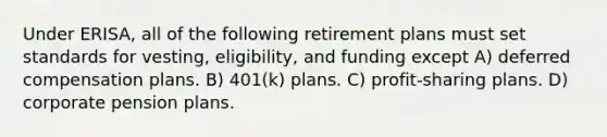 Under ERISA, all of the following retirement plans must set standards for vesting, eligibility, and funding except A) deferred compensation plans. B) 401(k) plans. C) profit-sharing plans. D) corporate pension plans.