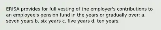 ERISA provides for full vesting of the employer's contributions to an employee's pension fund in the years or gradually over: a. seven years b. six years c. five years d. ten years