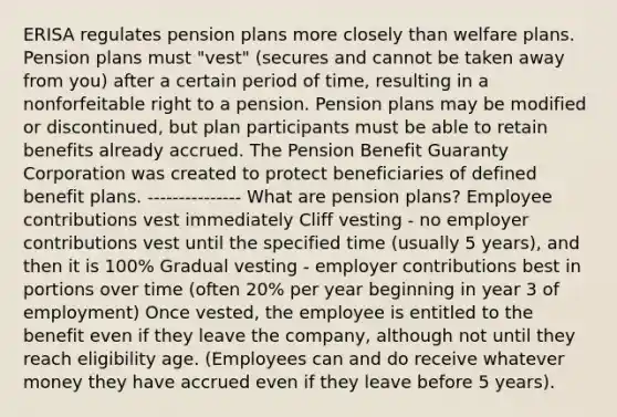 ERISA regulates pension plans more closely than welfare plans. Pension plans must "vest" (secures and cannot be taken away from you) after a certain period of time, resulting in a nonforfeitable right to a pension. Pension plans may be modified or discontinued, but plan participants must be able to retain benefits already accrued. The Pension Benefit Guaranty Corporation was created to protect beneficiaries of defined benefit plans. --------------- What are pension plans? Employee contributions vest immediately Cliff vesting - no employer contributions vest until the specified time (usually 5 years), and then it is 100% Gradual vesting - employer contributions best in portions over time (often 20% per year beginning in year 3 of employment) Once vested, the employee is entitled to the benefit even if they leave the company, although not until they reach eligibility age. (Employees can and do receive whatever money they have accrued even if they leave before 5 years).