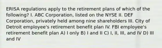 ERISA regulations apply to the retirement plans of which of the following? I. ABC Corporation, listed on the NYSE II. DEF Corporation, privately held among nine shareholders III. City of Detroit employee's retirement benefit plan IV. FBI employee's retirement benefit plan A) I only B) I and II C) I, II, III, and IV D) III and IV