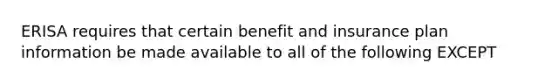 ERISA requires that certain benefit and insurance plan information be made available to all of the following EXCEPT