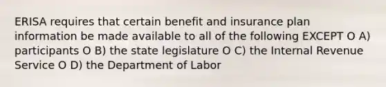 ERISA requires that certain benefit and insurance plan information be made available to all of the following EXCEPT O A) participants O B) the state legislature O C) the Internal Revenue Service O D) the Department of Labor