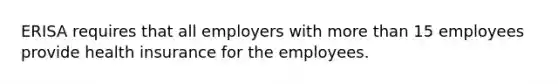 ERISA requires that all employers with more than 15 employees provide health insurance for the employees.