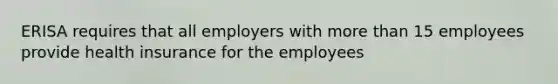 ERISA requires that all employers with more than 15 employees provide health insurance for the employees