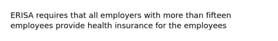 ERISA requires that all employers with more than fifteen employees provide health insurance for the employees