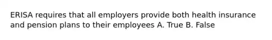 ERISA requires that all employers provide both health insurance and pension plans to their employees A. True B. False