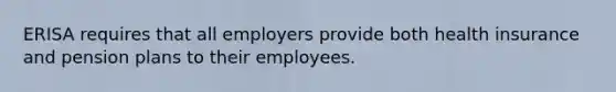 ERISA requires that all employers provide both health insurance and pension plans to their employees.