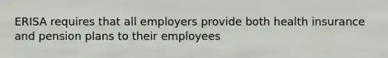 ERISA requires that all employers provide both health insurance and pension plans to their employees