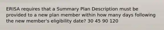 ERISA requires that a Summary Plan Description must be provided to a new plan member within how many days following the new member's eligibility date? 30 45 90 120