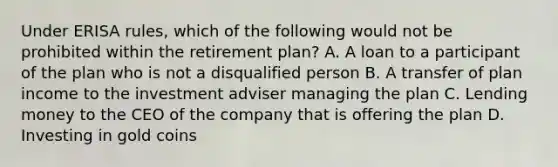 Under ERISA rules, which of the following would not be prohibited within the retirement plan? A. A loan to a participant of the plan who is not a disqualified person B. A transfer of plan income to the investment adviser managing the plan C. Lending money to the CEO of the company that is offering the plan D. Investing in gold coins