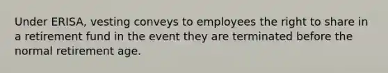 Under ERISA, vesting conveys to employees the right to share in a retirement fund in the event they are terminated before the normal retirement age.