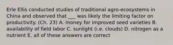 Erle Ellis conducted studies of traditional agro-ecosystems in China and observed that ___ was likely the limiting factor on productivity. (Ch. 23) A. money for improved seed varieties B. availability of field labor C. sunlight (i.e. clouds) D. nitrogen as a nutrient E. all of these answers are correct