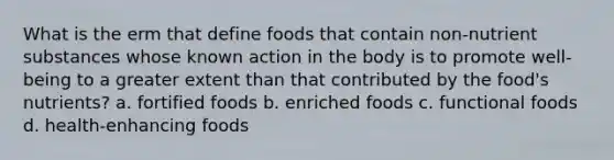 What is the erm that define foods that contain non-nutrient substances whose known action in the body is to promote well-being to a greater extent than that contributed by the food's nutrients? a. fortified foods b. enriched foods c. functional foods d. health-enhancing foods