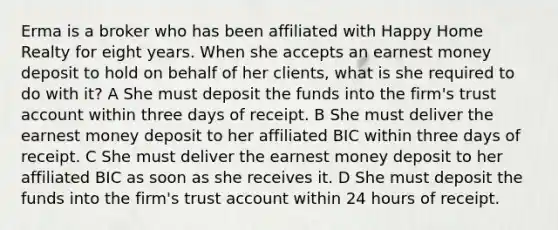 Erma is a broker who has been affiliated with Happy Home Realty for eight years. When she accepts an earnest money deposit to hold on behalf of her clients, what is she required to do with it? A She must deposit the funds into the firm's trust account within three days of receipt. B She must deliver the earnest money deposit to her affiliated BIC within three days of receipt. C She must deliver the earnest money deposit to her affiliated BIC as soon as she receives it. D She must deposit the funds into the firm's trust account within 24 hours of receipt.