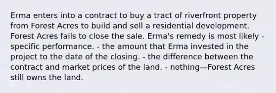 Erma enters into a contract to buy a tract of riverfront property from Forest Acres to build and sell a residential development. Forest Acres fails to close the sale. Erma's remedy is most likely - specific performance. - the amount that Erma invested in the project to the date of the closing. - the difference between the contract and market prices of the land. - nothing—Forest Acres still owns the land.