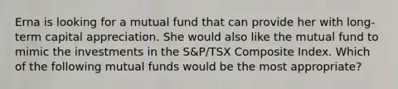 Erna is looking for a mutual fund that can provide her with long-term capital appreciation. She would also like the mutual fund to mimic the investments in the S&P/TSX Composite Index. Which of the following mutual funds would be the most appropriate?