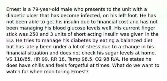 Ernest is a 79-year-old male who presents to the unit with a diabetic ulcer that has become infected, on his left foot. He has not been able to get his insulin due to financial cost and has not been managing his blood glucose levels well. His current finger stick was 250 and 3 units of short acting insulin was given in the ED. He tries to manage his diabetes by eating a balanced diet but has lately been under a lot of stress due to a change in his financial situation and does not check his sugar levels at home. VS 118/85, HR 99, RR 18, Temp 98.5, O2 98 R/A. He states he does have chills and feels forgetful at times. What do we want to watch for when monitoring Ernest?