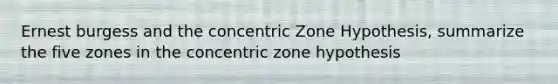 Ernest burgess and the concentric Zone Hypothesis, summarize the five zones in the concentric zone hypothesis