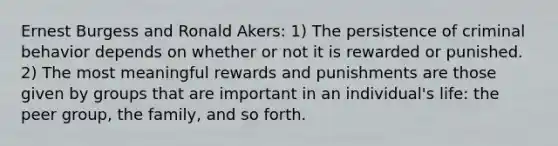 Ernest Burgess and Ronald Akers: 1) The persistence of criminal behavior depends on whether or not it is rewarded or punished. 2) The most meaningful rewards and punishments are those given by groups that are important in an individual's life: the peer group, the family, and so forth.