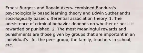 Ernest Burgess and Ronald Akers- combined Bandura's psychologically based learning theory and Edwin Sutherland's sociologically based differential association theory. 1. The persistence of criminal behavior depends on whether or not it is rewarded or punished. 2. The most meaningful rewards and punishments are those given by groups that are important in an individual's life- the peer group, the family, teachers in school, etc.