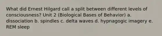 What did Ernest Hilgard call a split between different levels of consciousness? Unit 2 (Biological Bases of Behavior) a. dissociation b. spindles c. delta waves d. hypnagogic imagery e. REM sleep