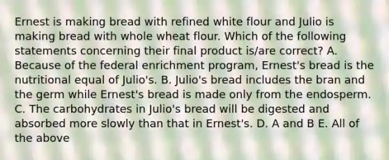 Ernest is making bread with refined white flour and Julio is making bread with whole wheat flour. Which of the following statements concerning their final product is/are correct? A. Because of the federal enrichment program, Ernest's bread is the nutritional equal of Julio's. B. Julio's bread includes the bran and the germ while Ernest's bread is made only from the endosperm. C. The carbohydrates in Julio's bread will be digested and absorbed more slowly than that in Ernest's. D. A and B E. All of the above