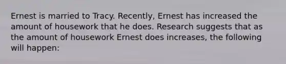 Ernest is married to Tracy. Recently, Ernest has increased the amount of housework that he does. Research suggests that as the amount of housework Ernest does increases, the following will happen: