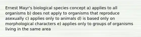 Ernest Mayr's biological species concept a) applies to all organisms b) does not apply to organisms that reproduce asexually c) applies only to animals d) is based only on morphological characters e) applies only to groups of organisms living in the same area