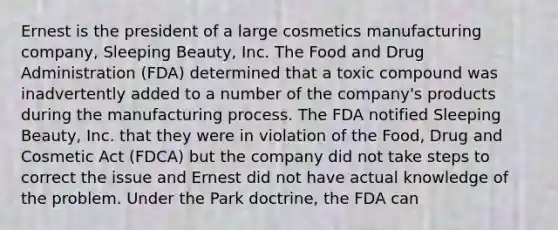 Ernest is the president of a large cosmetics manufacturing company, Sleeping Beauty, Inc. The Food and Drug Administration (FDA) determined that a toxic compound was inadvertently added to a number of the company's products during the manufacturing process. The FDA notified Sleeping Beauty, Inc. that they were in violation of the Food, Drug and Cosmetic Act (FDCA) but the company did not take steps to correct the issue and Ernest did not have actual knowledge of the problem. Under the Park doctrine, the FDA can