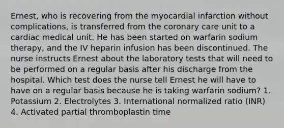 Ernest, who is recovering from the myocardial infarction without complications, is transferred from the coronary care unit to a cardiac medical unit. He has been started on warfarin sodium therapy, and the IV heparin infusion has been discontinued. The nurse instructs Ernest about the laboratory tests that will need to be performed on a regular basis after his discharge from the hospital. Which test does the nurse tell Ernest he will have to have on a regular basis because he is taking warfarin sodium? 1. Potassium 2. Electrolytes 3. International normalized ratio (INR) 4. Activated partial thromboplastin time