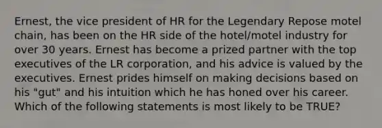 Ernest, the vice president of HR for the Legendary Repose motel chain, has been on the HR side of the hotel/motel industry for over 30 years. Ernest has become a prized partner with the top executives of the LR corporation, and his advice is valued by the executives. Ernest prides himself on making decisions based on his "gut" and his intuition which he has honed over his career. Which of the following statements is most likely to be TRUE?