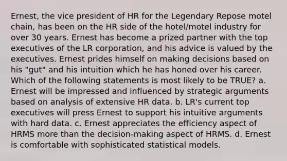 Ernest, the vice president of HR for the Legendary Repose motel chain, has been on the HR side of the hotel/motel industry for over 30 years. Ernest has become a prized partner with the top executives of the LR corporation, and his advice is valued by the executives. Ernest prides himself on making decisions based on his "gut" and his intuition which he has honed over his career. Which of the following statements is most likely to be TRUE? a. Ernest will be impressed and influenced by strategic arguments based on analysis of extensive HR data. b. LR's current top executives will press Ernest to support his intuitive arguments with hard data. c. Ernest appreciates the efficiency aspect of HRMS more than the decision-making aspect of HRMS. d. Ernest is comfortable with sophisticated statistical models.