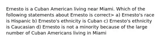 Ernesto is a Cuban American living near Miami. Which of the following statements about Ernesto is correct> a) Ernesto's race is Hispanic b) Ernesto's ethnicity is Cuban c) Ernesto's ethnicity is Caucasian d) Ernesto is not a minority because of the large number of Cuban Americans living in Miami