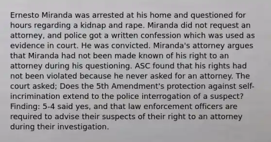 Ernesto Miranda was arrested at his home and questioned for hours regarding a kidnap and rape. Miranda did not request an attorney, and police got a written confession which was used as evidence in court. He was convicted. Miranda's attorney argues that Miranda had not been made known of his right to an attorney during his questioning. ASC found that his rights had not been violated because he never asked for an attorney. The court asked; Does the 5th Amendment's protection against self-incrimination extend to the police interrogation of a suspect? Finding: 5-4 said yes, and that law enforcement officers are required to advise their suspects of their right to an attorney during their investigation.