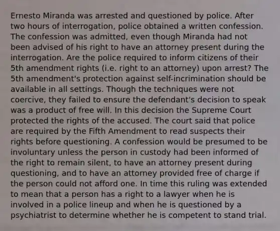 Ernesto Miranda was arrested and questioned by police. After two hours of interrogation, police obtained a written confession. The confession was admitted, even though Miranda had not been advised of his right to have an attorney present during the interrogation. Are the police required to inform citizens of their 5th amendment rights (i.e. right to an attorney) upon arrest? The 5th amendment's protection against self-incrimination should be available in all settings. Though the techniques were not coercive, they failed to ensure the defendant's decision to speak was a product of free will. In this decision the Supreme Court protected the rights of the accused. The court said that police are required by the Fifth Amendment to read suspects their rights before questioning. A confession would be presumed to be involuntary unless the person in custody had been informed of the right to remain silent, to have an attorney present during questioning, and to have an attorney provided free of charge if the person could not afford one. In time this ruling was extended to mean that a person has a right to a lawyer when he is involved in a police lineup and when he is questioned by a psychiatrist to determine whether he is competent to stand trial.