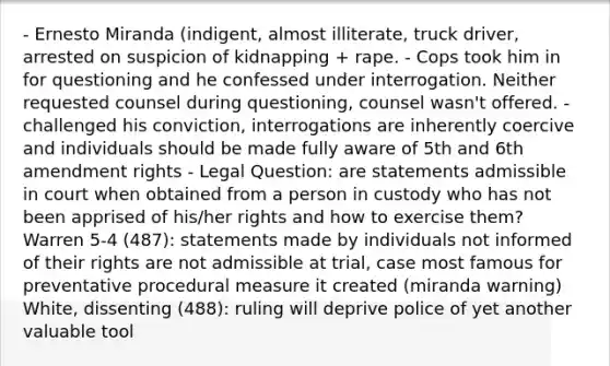 - Ernesto Miranda (indigent, almost illiterate, truck driver, arrested on suspicion of kidnapping + rape. - Cops took him in for questioning and he confessed under interrogation. Neither requested counsel during questioning, counsel wasn't offered. - challenged his conviction, interrogations are inherently coercive and individuals should be made fully aware of 5th and 6th amendment rights - Legal Question: are statements admissible in court when obtained from a person in custody who has not been apprised of his/her rights and how to exercise them? Warren 5-4 (487): statements made by individuals not informed of their rights are not admissible at trial, case most famous for preventative procedural measure it created (miranda warning) White, dissenting (488): ruling will deprive police of yet another valuable tool