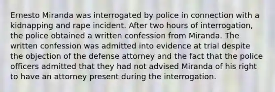 Ernesto Miranda was interrogated by police in connection with a kidnapping and rape incident. After two hours of interrogation, the police obtained a written confession from Miranda. The written confession was admitted into evidence at trial despite the objection of the defense attorney and the fact that the police officers admitted that they had not advised Miranda of his right to have an attorney present during the interrogation.