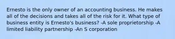 Ernesto is the only owner of an accounting business. He makes all of the decisions and takes all of the risk for it. What type of business entity is Ernesto's business? -A sole proprietorship -A limited liability partnership -An S corporation