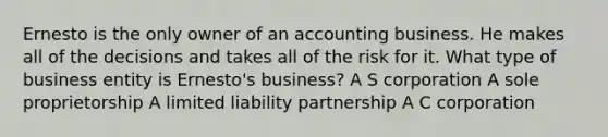 Ernesto is the only owner of an accounting business. He makes all of the decisions and takes all of the risk for it. What type of business entity is Ernesto's business? A S corporation A sole proprietorship A limited liability partnership A C corporation