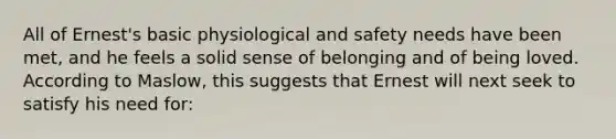 All of Ernest's basic physiological and safety needs have been met, and he feels a solid sense of belonging and of being loved. According to Maslow, this suggests that Ernest will next seek to satisfy his need for: