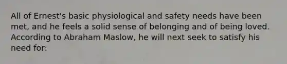 All of Ernest's basic physiological and safety needs have been met, and he feels a solid sense of belonging and of being loved. According to Abraham Maslow, he will next seek to satisfy his need for: