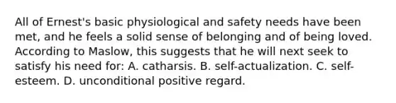 All of Ernest's basic physiological and safety needs have been met, and he feels a solid sense of belonging and of being loved. According to Maslow, this suggests that he will next seek to satisfy his need for: A. catharsis. B. self-actualization. C. self-esteem. D. unconditional positive regard.