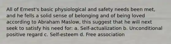 All of Ernest's basic physiological and safety needs been met, and he fells a solid sense of belonging and of being loved according to Abraham Maslow, this suggest that he will next seek to satisfy his need for: a. Self-actualization b. Unconditional positive regard c. Self-esteem d. Free association