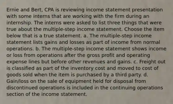 Ernie and Bert, CPA is reviewing income statement presentation with some interns that are working with the firm during an internship. The interns were asked to list three things that were true about the multiple-step income statement. Choose the item below that is a true statement. a. The multiple-step income statement lists gains and losses as part of income from normal operations. b. The multiple-step income statement shows income or loss from operations after the gross profit and operating expense lines but before other revenues and gains. c. Freight out is classified as part of the inventory cost and moved to cost of goods sold when the item is purchased by a third party. d. Gain/loss on the sale of equipment held for disposal from discontinued operations is included in the continuing operations section of the income statement.