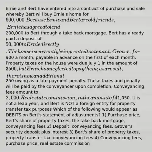 Ernie and Bert have entered into a contract of purchase and sale whereby Bert will buy Ernie's home for 600,000. Because Ernie and Bert are old friends, Ernie has agreed to lend200,000 to Bert through a take back mortgage. Bert has already paid a deposit of 50,000 to Ernie directly. The house is currently being rented to a tenant, Grover, for900 a month, payable in advance on the first of each month. Property taxes on the house were due July 1 in the amount of 3500, but Ernie has neglected to pay them; as a result, there is now an additional250 owing as a late payment penalty. These taxes and penalty will be paid by the conveyancer upon completion. Conveyancing fees amount to 2,000. Real estate commission, in the amount of 4% payable. Property transfer tax will be payable upon completion. As of the adjustment date, September 15, Grover's security deposit plus accrued interest amounts to1,050. It is not a leap year, and Bert is NOT a foreign entity for property transfer tax purposes Which of the following would appear as DEBITS on Bert's statement of adjustments? 1) Purchase price, Bert's share of property taxes, the take-back mortgage, conveyancing fees 2) Deposit, conveyancing fees, Grover's security deposit plus interest 3) Bert's share of property taxes, property transfer tax, conveyancing fees 4) Conveyancing fees, purchase price, real estate commission