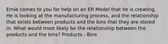 Ernie comes to you for help on an ER Model that he is creating. He is looking at the manufacturing process, and the relationship that exists between products and the bins that they are stored in. What would most likely be the relationship between the products and the bins? Products - Bins