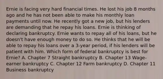 Ernie is facing very hard financial times. He lost his job 8 months ago and he has not been able to make his monthly loan payments until now. He recently got a new​ job, but his lenders are demanding that he repay his loans. Ernie is thinking of declaring bankruptcy. Ernie wants to repay all of his​ loans, but he​ doesn't have enough money to do so. He thinks that he will be able to repay his loans over a​ 3-year period, if his lenders will be patient with him. Which form of federal bankruptcy is best for​ Ernie? A. Chapter 7 Straight bankruptcy B. Chapter 13​ Wage-earner bankruptcy C. Chapter 12 Farm bankruptcy D. Chapter 11 Business bankruptcy