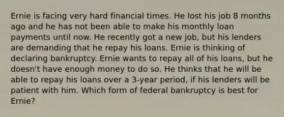 Ernie is facing very hard financial times. He lost his job 8 months ago and he has not been able to make his monthly loan payments until now. He recently got a new​ job, but his lenders are demanding that he repay his loans. Ernie is thinking of declaring bankruptcy. Ernie wants to repay all of his​ loans, but he​ doesn't have enough money to do so. He thinks that he will be able to repay his loans over a​ 3-year period, if his lenders will be patient with him. Which form of federal bankruptcy is best for​ Ernie?