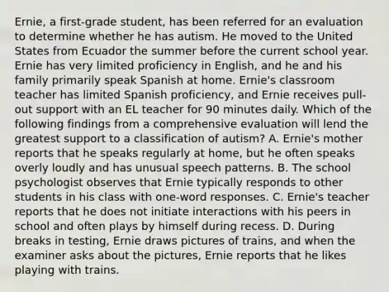 Ernie, a first-grade student, has been referred for an evaluation to determine whether he has autism. He moved to the United States from Ecuador the summer before the current school year. Ernie has very limited proficiency in English, and he and his family primarily speak Spanish at home. Ernie's classroom teacher has limited Spanish proficiency, and Ernie receives pull-out support with an EL teacher for 90 minutes daily. Which of the following findings from a comprehensive evaluation will lend the greatest support to a classification of autism? A. Ernie's mother reports that he speaks regularly at home, but he often speaks overly loudly and has unusual speech patterns. B. The school psychologist observes that Ernie typically responds to other students in his class with one-word responses. C. Ernie's teacher reports that he does not initiate interactions with his peers in school and often plays by himself during recess. D. During breaks in testing, Ernie draws pictures of trains, and when the examiner asks about the pictures, Ernie reports that he likes playing with trains.