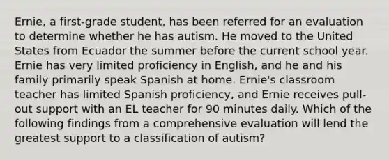 Ernie, a first-grade student, has been referred for an evaluation to determine whether he has autism. He moved to the United States from Ecuador the summer before the current school year. Ernie has very limited proficiency in English, and he and his family primarily speak Spanish at home. Ernie's classroom teacher has limited Spanish proficiency, and Ernie receives pull-out support with an EL teacher for 90 minutes daily. Which of the following findings from a comprehensive evaluation will lend the greatest support to a classification of autism?